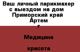  Ваш личный парикмахер с выездом на дом - Приморский край, Артем г. Медицина, красота и здоровье » Косметические услуги   . Приморский край